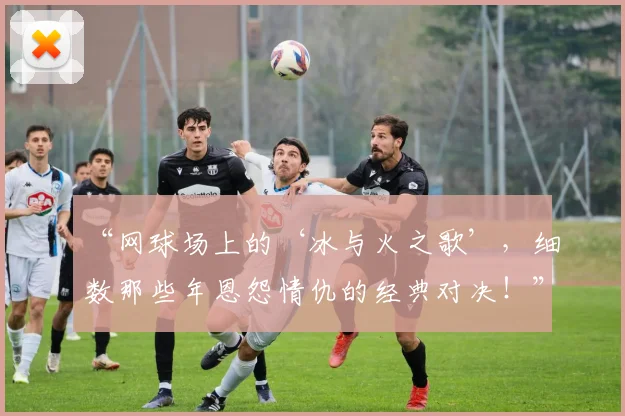 “网球场上的‘冰与火之歌’，细数那些年恩怨情仇的经典对决！”