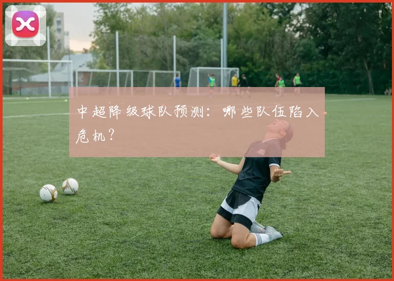 中超降级球队预测：哪些队伍陷入危机？