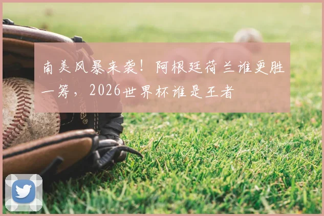 南美风暴来袭！阿根廷荷兰谁更胜一筹，2026世界杯谁是王者