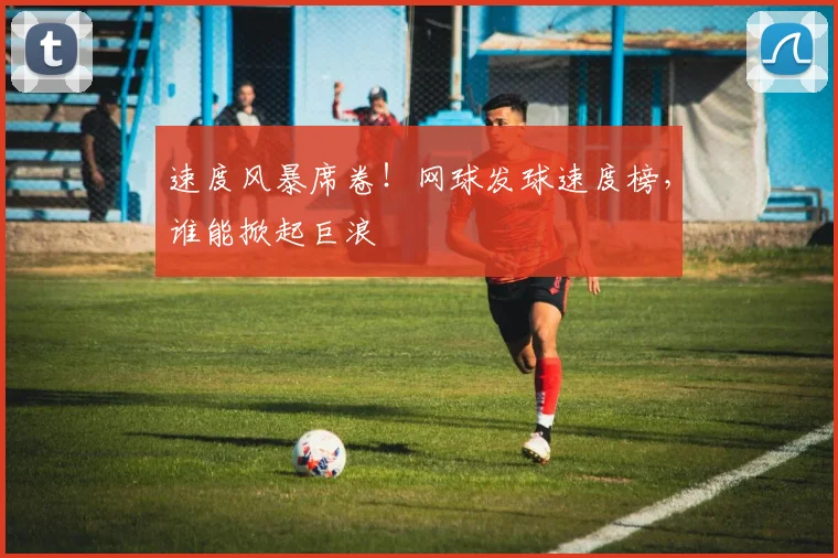 速度风暴席卷！网球发球速度榜，谁能掀起巨浪