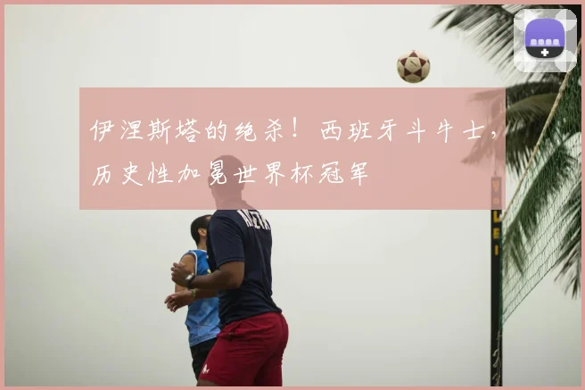 伊涅斯塔的绝杀！西班牙斗牛士，历史性加冕世界杯冠军