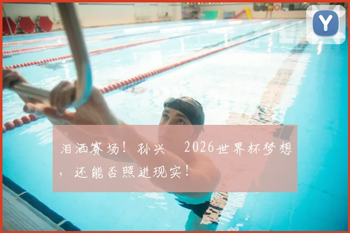 泪洒赛场！孙兴慜2026世界杯梦想，还能否照进现实！