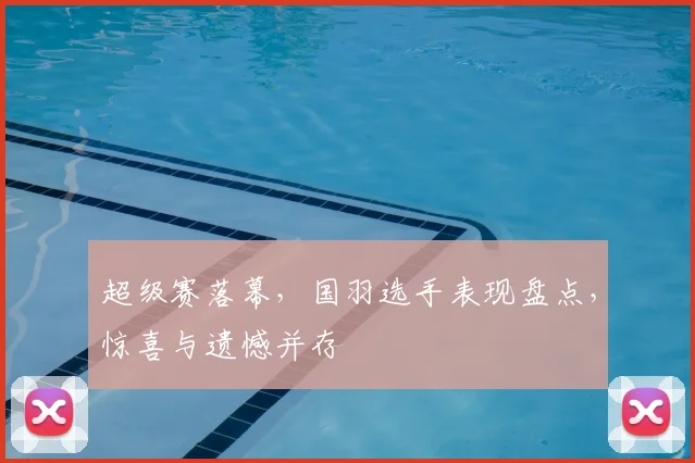 超级赛落幕,国羽选手表现盘点,惊喜与遗憾并存