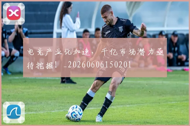 电竞产业化加速，千亿市场潜力亟待挖掘！_20260606150201