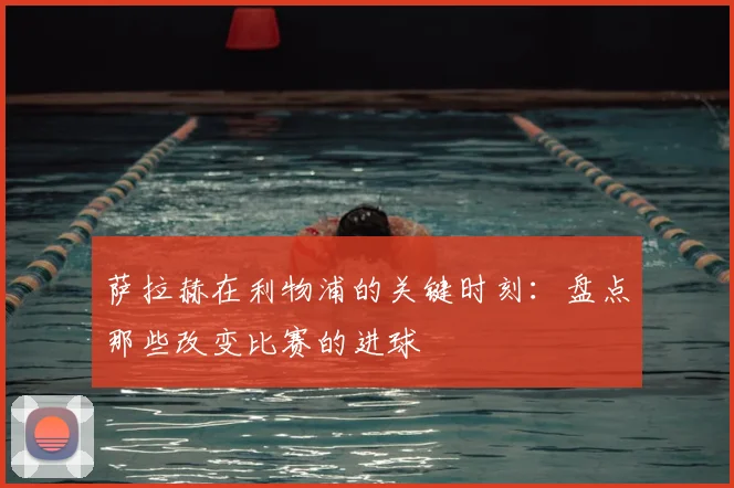 萨拉赫在利物浦的关键时刻：盘点那些改变比赛的进球