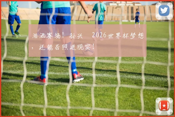 泪洒赛场！孙兴慜2026世界杯梦想，还能否照进现实！