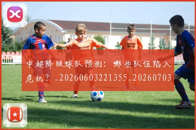 中超降级球队预测：哪些队伍陷入危机？_20260603221355_20260703211922